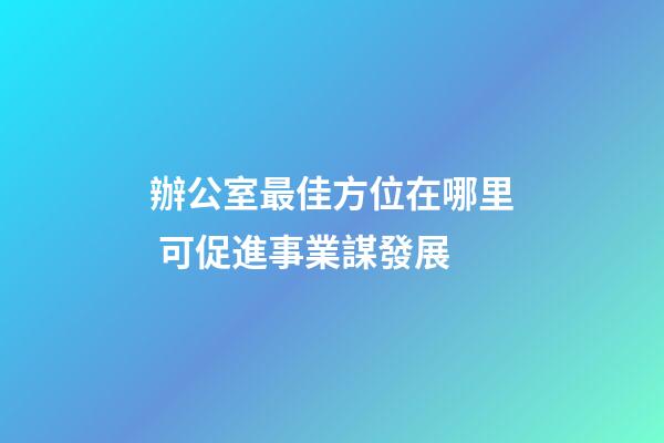 辦公室最佳方位在哪里 可促進事業謀發展